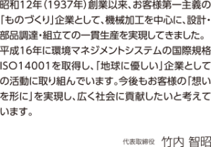 昭和12年（1937年）創業以来、お客様第一主義の「ものづくり」企業として、機械加工を中心に、設計・部品調達・組立ての一貫生産を実現してきました。平成16年に環境マネジメントシステムの国際規格ISO14001を取得し、「地球に優しい」企業としての活動に取り組んでいます。今後もお客様の「想いを形に」を実現し、広く社会に貢献したいと考えています。代表取締役　竹内智昭